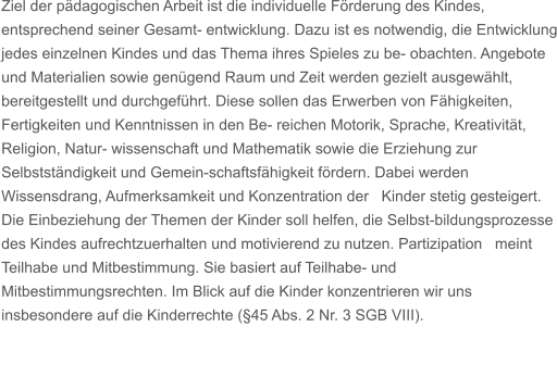 Ziel der pdagogischen Arbeit ist die individuelle Frderung des Kindes, entsprechend seiner Gesamt- entwicklung. Dazu ist es notwendig, die Entwicklung jedes einzelnen Kindes und das Thema ihres Spieles zu be- obachten. Angebote und Materialien sowie gengend Raum und Zeit werden gezielt ausgewhlt, bereitgestellt und durchgefhrt. Diese sollen das Erwerben von Fhigkeiten, Fertigkeiten und Kenntnissen in den Be- reichen Motorik, Sprache, Kreativitt, Religion, Natur- wissenschaft und Mathematik sowie die Erziehung zur Selbststndigkeit und Gemein-schaftsfhigkeit frdern. Dabei werden Wissensdrang, Aufmerksamkeit und Konzentration der   Kinder stetig gesteigert. Die Einbeziehung der Themen der Kinder soll helfen, die Selbst-bildungsprozesse des Kindes aufrechtzuerhalten und motivierend zu nutzen. Partizipation   meint Teilhabe und Mitbestimmung. Sie basiert auf Teilhabe- und Mitbestimmungsrechten. Im Blick auf die Kinder konzentrieren wir uns insbesondere auf die Kinderrechte (45 Abs. 2 Nr. 3 SGB VIII).