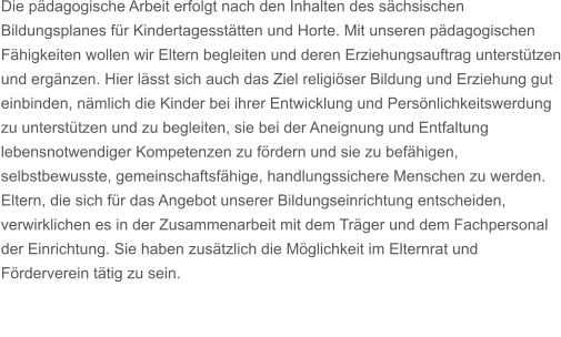 Die pdagogische Arbeit erfolgt nach den Inhalten des schsischen Bildungsplanes fr Kindertagessttten und Horte. Mit unseren pdagogischen Fhigkeiten wollen wir Eltern begleiten und deren Erziehungsauftrag untersttzen und ergnzen. Hier lsst sich auch das Ziel religiser Bildung und Erziehung gut einbinden, nmlich die Kinder bei ihrer Entwicklung und Persnlichkeitswerdung zu untersttzen und zu begleiten, sie bei der Aneignung und Entfaltung lebensnotwendiger Kompetenzen zu frdern und sie zu befhigen, selbstbewusste, gemeinschaftsfhige, handlungssichere Menschen zu werden. Eltern, die sich fr das Angebot unserer Bildungseinrichtung entscheiden, verwirklichen es in der Zusammenarbeit mit dem Trger und dem Fachpersonal der Einrichtung. Sie haben zustzlich die Mglichkeit im Elternrat und Frderverein ttig zu sein.