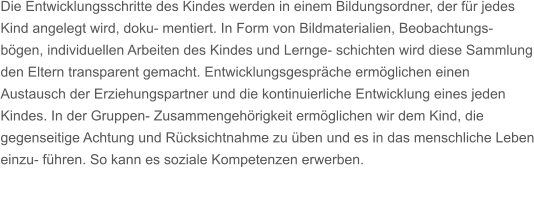 Die Entwicklungsschritte des Kindes werden in einem Bildungsordner, der fr jedes Kind angelegt wird, doku- mentiert. In Form von Bildmaterialien, Beobachtungs- bgen, individuellen Arbeiten des Kindes und Lernge- schichten wird diese Sammlung den Eltern transparent gemacht. Entwicklungsgesprche ermglichen einen Austausch der Erziehungspartner und die kontinuierliche Entwicklung eines jeden Kindes. In der Gruppen- Zusammengehrigkeit ermglichen wir dem Kind, die gegenseitige Achtung und Rcksichtnahme zu ben und es in das menschliche Leben einzu- fhren. So kann es soziale Kompetenzen erwerben.